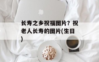长寿之乡祝福图片？祝老人长寿的图片(生日)
