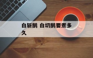 白斩鹅 白切鹅要煮多久