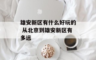 雄安新区有什么好玩的 从北京到雄安新区有多远
