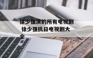 徐少强演的所有电视剧 徐少强抗日电视剧大全