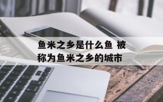 鱼米之乡是什么鱼 被称为鱼米之乡的城市