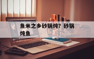 鱼米之乡砂锅炖？砂锅炖鱼