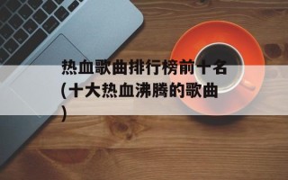 热血歌曲排行榜前十名(十大热血沸腾的歌曲)