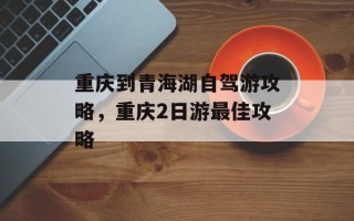 重庆到青海湖自驾游攻略，重庆2日游最佳攻略