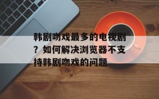 韩剧吻戏最多的电视剧？如何解决浏览器不支持韩剧吻戏的问题