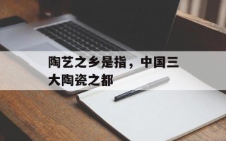 陶艺之乡是指，中国三大陶瓷之都