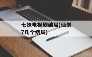 七妹电视剧结局(仙剑7几个结局)