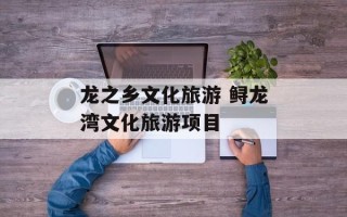 龙之乡文化旅游 鲟龙湾文化旅游项目