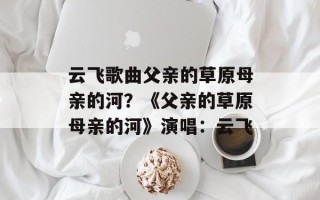云飞歌曲父亲的草原母亲的河？《父亲的草原母亲的河》演唱：云飞