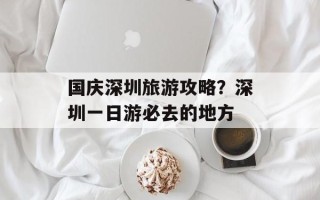 国庆深圳旅游攻略？深圳一日游必去的地方