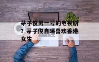 茅子俊男一号的电视剧？茅子俊自曝喜欢香港女生