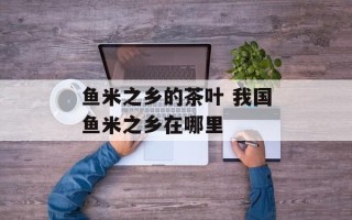 鱼米之乡的茶叶 我国鱼米之乡在哪里