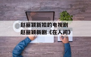 赵丽颖新拍的电视剧 赵丽颖新剧《在人间》