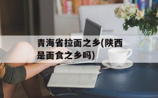 青海省拉面之乡(陕西是面食之乡吗)