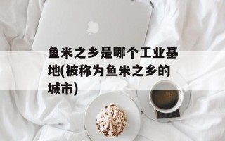 鱼米之乡是哪个工业基地(被称为鱼米之乡的城市)