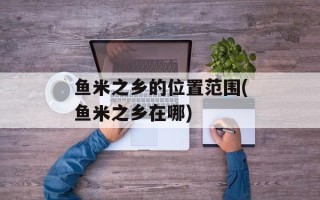 鱼米之乡的位置范围(鱼米之乡在哪)