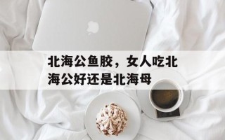 北海公鱼胶，女人吃北海公好还是北海母