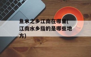 鱼米之乡江南在哪里(江南水乡指的是哪些地方)