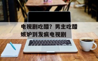电视剧吃醋？男主吃醋嫉妒到发疯电视剧