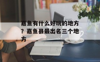 嘉鱼有什么好玩的地方？嘉鱼县最出名三个地方