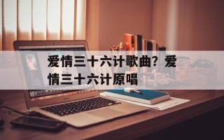 爱情三十六计歌曲？爱情三十六计原唱