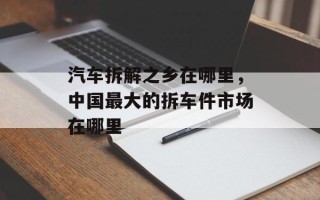 汽车拆解之乡在哪里，中国最大的拆车件市场在哪里