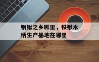 钢锹之乡哪里，铁锹木柄生产基地在哪里