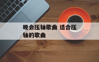 晚会压轴歌曲 适合压轴的歌曲