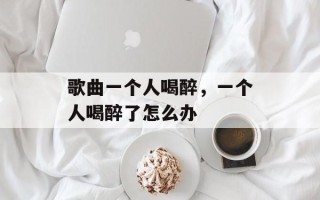 歌曲一个人喝醉，一个人喝醉了怎么办