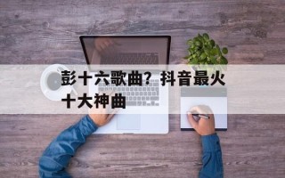 彭十六歌曲？抖音最火十大神曲