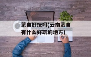 蒙自好玩吗(云南蒙自有什么好玩的地方)