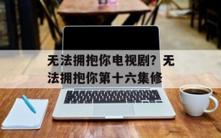 无法拥抱你电视剧？无法拥抱你第十六集修