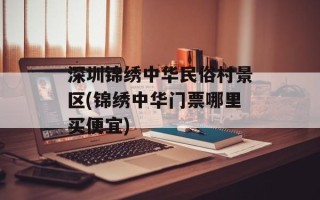 深圳锦绣中华民俗村景区(锦绣中华门票哪里买便宜)