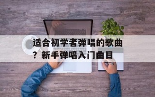 适合初学者弹唱的歌曲？新手弹唱入门曲目