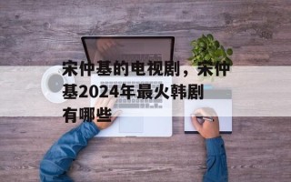 宋仲基的电视剧，宋仲基2024年最火韩剧有哪些