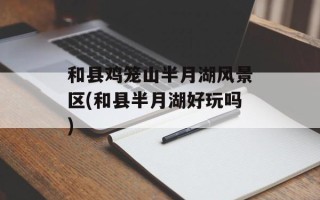 和县鸡笼山半月湖风景区(和县半月湖好玩吗)