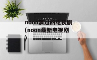 noon演过的电视剧(noon最新电视剧)