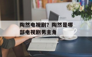 陶然电视剧？陶然是哪部电视剧男主角