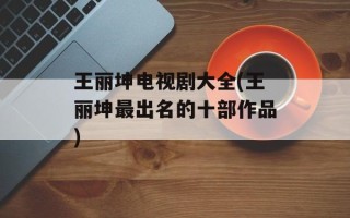 王丽坤电视剧大全(王丽坤最出名的十部作品)