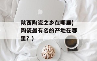 陕西陶瓷之乡在哪里(陶瓷最有名的产地在哪里？)