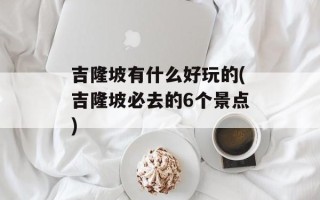 吉隆坡有什么好玩的(吉隆坡必去的6个景点)