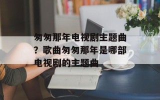 匆匆那年电视剧主题曲？歌曲匆匆那年是哪部电视剧的主题曲