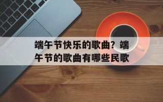 端午节快乐的歌曲？端午节的歌曲有哪些民歌