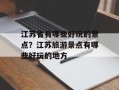 江苏省有哪些好玩的景点？江苏旅游景点有哪些好玩的地方