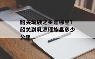 韶关瑶族之乡是哪里？韶关到乳源瑶族县多少公里