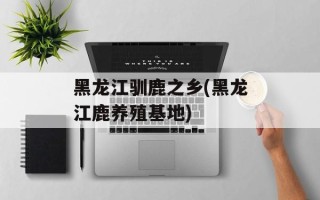 黑龙江驯鹿之乡(黑龙江鹿养殖基地)