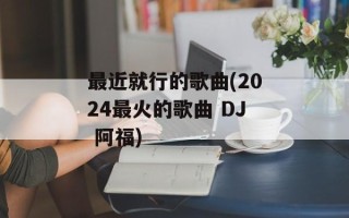 最近就行的歌曲(2024最火的歌曲 DJ 阿福)