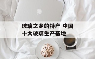 玻璃之乡的特产 中国十大玻璃生产基地