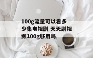 100g流量可以看多少集电视剧 天天刷视频100g够用吗