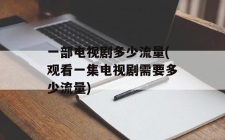 一部电视剧多少流量(观看一集电视剧需要多少流量)